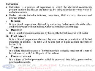 Extraction
 Extraction is a process of separation in which the chemical constituents
present in plant and tissues are removed by using selective solvents which is
called menstrum.
 Herbal extracts includes infusion, decoctions, fluid extracts, tinctures and
powder extract.
i. Infusion
It is a liquid preparation obtained by extracting herbal materials with either
cold or hot water without boiling. Other solvent may also be used
ii. Decoction
It is a liquid preparation obtained by boiling the herbal material with water
iii. Fluid extract
It is a liquid preparation obtained by maceration or percolation of herbal
materials in alcohol. The ratio will be one part of liquid contain one part of
herbs (1:1)
iv. Tinctures
It is dilute alcoholic extract of herbal materials typically made up of 1 part of
herbal material with 5 to 10 parts of the solvent
v. Powdered extract
It is a form of herbal preparation which is processed into dried, granulated or
powdered materials.
 