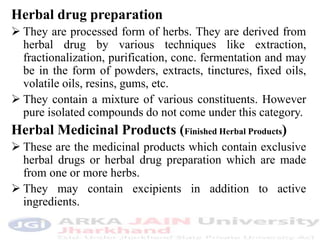Herbal drug preparation
 They are processed form of herbs. They are derived from
herbal drug by various techniques like extraction,
fractionalization, purification, conc. fermentation and may
be in the form of powders, extracts, tinctures, fixed oils,
volatile oils, resins, gums, etc.
 They contain a mixture of various constituents. However
pure isolated compounds do not come under this category.
Herbal Medicinal Products (Finished Herbal Products)
 These are the medicinal products which contain exclusive
herbal drugs or herbal drug preparation which are made
from one or more herbs.
 They may contain excipients in addition to active
ingredients.
 