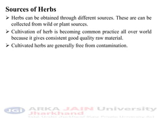 Sources of Herbs
 Herbs can be obtained through different sources. These are can be
collected from wild or plant sources.
 Cultivation of herb is becoming common practice all over world
because it gives consistent good quality raw material.
 Cultivated herbs are generally free from contamination.
 