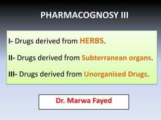PHARMACOGNOSY III
Dr. Marwa Fayed
I- Drugs derived from HERBS.
II- Drugs derived from Subterranean organs.
III- Drugs derived from Unorganised Drugs.
 