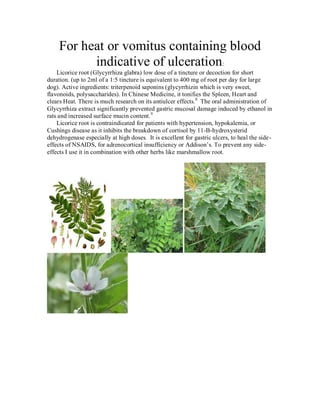 For heat or vomitus containing blood
          indicative of ulceration:
    Licorice root (Glycyrrhiza glabra) low dose of a tincture or decoction for short
duration. (up to 2ml of a 1:5 tincture is equivalent to 400 mg of root per day for large
dog). Active ingredients: triterpenoid saponins (glycyrrhizin which is very sweet,
flavonoids, polysaccharides). In Chinese Medicine, it tonifies the Spleen, Heart and
clears Heat. There is much research on its antiulcer effects. 8 The oral administration of
Glycyrrhiza extract significantly prevented gastric mucosal damage induced by ethanol in
rats and increased surface mucin content. 9
    Licorice root is contraindicated for patients with hypertension, hypokalemia, or
Cushings disease as it inhibits the breakdown of cortisol by 11-B-hydroxysterid
dehydrogenase especially at high doses. It is excellent for gastric ulcers, to heal the side-
effects of NSAIDS, for adrenocortical insufficiency or Addison’s. To prevent any side-
effects I use it in combination with other herbs like marshmallow root.
 
