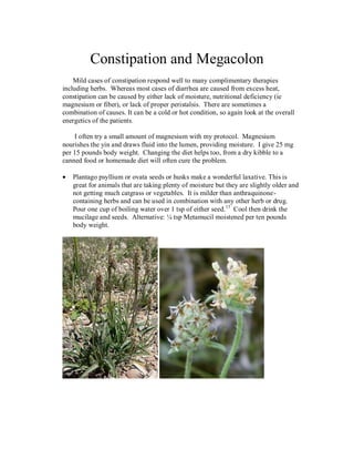 Constipation and Megacolon
    Mild cases of constipation respond well to many complimentary therapies
including herbs. Whereas most cases of diarrhea are caused from excess heat,
constipation can be caused by either lack of moisture, nutritional deficiency (ie
magnesium or fiber), or lack of proper peristalsis. There are sometimes a
combination of causes. It can be a cold or hot condition, so again look at the overall
energetics of the patients.

    I often try a small amount of magnesium with my protocol. Magnesium
nourishes the yin and draws fluid into the lumen, providing moisture. I give 25 mg
per 15 pounds body weight. Changing the diet helps too, from a dry kibble to a
canned food or homemade diet will often cure the problem.

   Plantago psyllium or ovata seeds or husks make a wonderful laxative. This is
   great for animals that are taking plenty of moisture but they are slightly older and
   not getting much catgrass or vegetables. It is milder than anthraquinone-
   containing herbs and can be used in combination with any other herb or drug.
   Pour one cup of boiling water over 1 tsp of either seed. 13 Cool then drink the
   mucilage and seeds. Alternative: ¼ tsp Metamucil moistened per ten pounds
   body weight.
 
