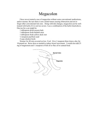 Megacolon
    I have never treated a case of megacolon without some conventional medications,
and/or enemas. Be sure there is not a distal tumor causing obstruction and not to
forget other conventional rule outs. Along with diet changes, megacolon can be well-
treated with herbs if it is not too severe. I use a combination of the herbs listed above.
One tea for a cat might be:
    1 tablespoon dried cascara bark
    1 tablespoon fresh rhubarb stem
    1 tablespoon fresh yellow dock root
    ½ teaspoon psyllium seed
    2 cups chicken broth
    Simmer for 40 min covered on low. Cool. Give 1 teaspoon three times a day for
10 pound cat. Raise dose as needed to induce bowel movement. I would also add 25
mg of magnesium and ½ teaspoon of fish oil or flax oil to canned food.
 