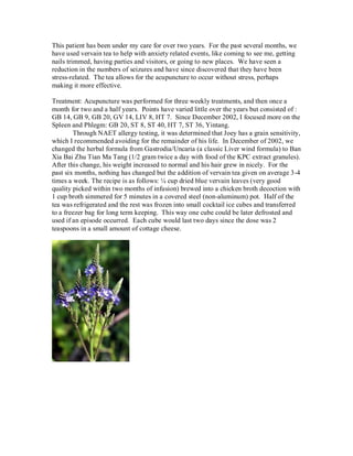 This patient has been under my care for over two years. For the past several months, we
have used vervain tea to help with anxiety related events, like coming to see me, getting
nails trimmed, having parties and visitors, or going to new places. We have seen a
reduction in the numbers of seizures and have since discovered that they have been
stress-related. The tea allows for the acupuncture to occur without stress, perhaps
making it more effective.

Treatment: Acupuncture was performed for three weekly treatments, and then once a
month for two and a half years. Points have varied little over the years but consisted of :
GB 14, GB 9, GB 20, GV 14, LIV 8, HT 7. Since December 2002, I focused more on the
Spleen and Phlegm: GB 20, ST 8, ST 40, HT 7, ST 36, Yintang.
        Through NAET allergy testing, it was determined that Joey has a grain sensitivity,
which I recommended avoiding for the remainder of his life. In December of 2002, we
changed the herbal formula from Gastrodia/Uncaria (a classic Liver wind formula) to Ban
Xia Bai Zhu Tian Ma Tang (1/2 gram twice a day with food of the KPC extract granules).
After this change, his weight increased to normal and his hair grew in nicely. For the
past six months, nothing has changed but the addition of vervain tea given on average 3-4
times a week. The recipe is as follows: ¼ cup dried blue vervain leaves (very good
quality picked within two months of infusion) brewed into a chicken broth decoction with
1 cup broth simmered for 5 minutes in a covered steel (non-aluminum) pot. Half of the
tea was refrigerated and the rest was frozen into small cocktail ice cubes and transferred
to a freezer bag for long term keeping. This way one cube could be later defrosted and
used if an episode occurred. Each cube would last two days since the dose was 2
teaspoons in a small amount of cottage cheese.
 