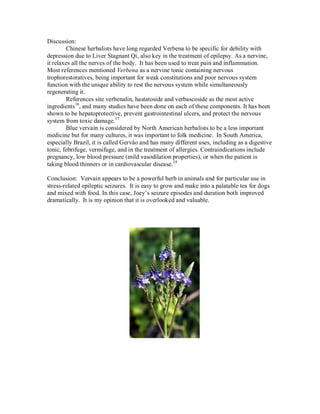 Discussion:
        Chinese herbalists have long regarded Verbena to be specific for debility with
depression due to Liver Stagnant Qi, also key in the treatment of epilepsy. As a nervine,
it relaxes all the nerves of the body. It has been used to treat pain and inflammation.
Most references mentioned Verbena as a nervine tonic containing nervous
trophorestoratives, being important for weak constitutions and poor nervous system
function with the unique ability to rest the nervous system while simultaneously
regenerating it.
        References site verbenalin, hastatoside and verbascoside as the most active
ingredients16, and many studies have been done on each of these components. It has been
shown to be hepatoprotective, prevent gastrointestinal ulcers, and protect the nervous
system from toxic damage. 17
        Blue vervain is considered by North American herbalists to be a less important
medicine but for many cultures, it was important to folk medicine. In South America,
especially Brazil, it is called Gervâo and has many different uses, including as a digestive
tonic, febrifuge, vermifuge, and in the treatment of allergies. Contraindications include
pregnancy, low blood pressure (mild vasodilation properties), or when the patient is
taking blood thinners or in cardiovascular disease. 18

Conclusion: Vervain appears to be a powerful herb in animals and for particular use in
stress-related epileptic seizures. It is easy to grow and make into a palatable tea for dogs
and mixed with food. In this case, Joey’s seizure episodes and duration both improved
dramatically. It is my opinion that it is overlooked and valuable.
 