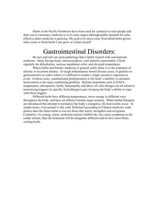 Herbs in the Pacific Northwest have been used for centuries to treat people and
their use in veterinary medicine is in its early stages although public demand for safer,
effective plant medicine is growing. My goal is to move away from dried herbs grown
miles away to fresh herbs I can grow or collect myself.


                Gastrointestinal Disorders:
        Be sure and rule out acute pathology that is better treated with conventional
medicine: bloat, foreign body, intussusception, viral enteritis, pancreatitis. Check
regularly for dehydration, mucous membrane color, and elevated temperature.
        Where herbs and holistic medicine in general really shine is in the treatment of
chronic or recurrent disease. In tough inflammatory bowel disease cases, in gastritis or
gastroenteritis or colitis where it is difficult to isolate a single causative organism or
event. In these cases, constitutional predisposition or the body’s inability to maintain
homeostasis is the major underlying problem. Holistic treatments such as NAET,
acupuncture, chiropractic, herbs, homeopathy and above all, diet changes are all aimed at
minimizing triggers (ie specific food allergies) and changing the body’s ability to cope
with those triggers.
        Different herbs have different temperatures, move energy in different ways
throughout the body, and have an affinity towards organ systems. When herbal therapies
are introduced that attempt to normalize the body’s energetics, the best results occur. In
simple terms, if an animal is old, cold, Deficient (according to Chinese medicine weak
pulses) then the better herbs to use are those that warm, strengthen and invigorate.
Contrarily, if a young, warm, exuberant animal exhibits the very same symptoms as the
colder animal, than the treatment will be altogether different and involve more bitter,
cooling herbs.
 