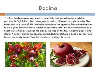 Dadima
 This friut has been commonly used as an edible fruit, as well as for medicinal
purpose. In English it’s called pomegranate and is cultivated throughout India. The
sweet and sour taste of this fruit helps to improve the appetite. The fruit also serves
to be a good source of anti-oxidants. In ayurvedic text’s this fruit is mentioned as a
heart tonic which also purifies the blood. The juice of this fruit is best to pacify pitta
dosha. A sweet jam like preparation called dadimavaleha is a good appetizer and
is used commonly in condition like diarrhea, vomiting , fever etc.
 