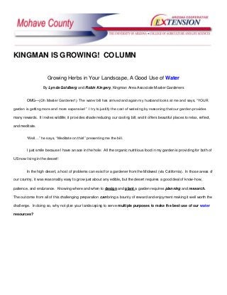 KINGMAN IS GROWING! COLUMN

                      Growing Herbs in Your Landscape, A Good Use of Water
                   By Lynda Goldberg and Robin Kingery, Kingman Area Associate Master Gardeners


        OMG—(Oh Master Gardener!) The water bill has arrived and again my husband looks at me and says, ―YOUR

garden is getting more and more expensive!‖ I try to justify the cost of watering by reasoning that our garden provides

many rewards. It invites wildlife; it provides shade reducing our cooling bill; and it offers beautiful places to relax, reflect,

and meditate.


        ―Well…‖ he says, ―Meditate on this!‖ presenting me the bill.


        I just smile because I have an ace in the hole: All the organic nutritious food in my garden is providing for both of

US now living in the desert!


        In the high desert, a host of problems can exist for a gardener from the Midwest (via California). In those areas of

our country, it was reasonably easy to grow just about any edible, but the desert requires a good deal of know-how,

patience, and endurance. Knowing where and when to design and plant a garden requires planning and research.

The outcome from all of this challenging preparation can bring a bounty of reward and enjoyment making it well worth the

challenge. In doing so, why not plan your landscaping to serve multiple purposes to make the best use of our water

resources?
 