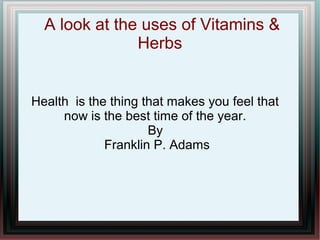 A look at the uses of Vitamins &
Herbs
Health is the thing that makes you feel that
now is the best time of the year.
By
Franklin P. Adams
 