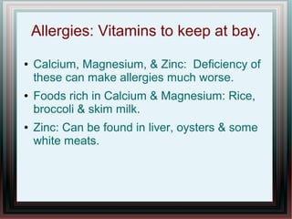Allergies: Vitamins to keep at bay.
● Calcium, Magnesium, & Zinc: Deficiency of
these can make allergies much worse.
● Foods rich in Calcium & Magnesium: Rice,
broccoli & skim milk.
● Zinc: Can be found in liver, oysters & some
white meats.
 