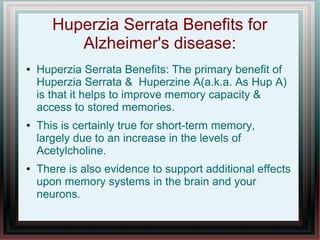 Huperzia Serrata Benefits for
Alzheimer's disease:
● Huperzia Serrata Benefits: The primary benefit of
Huperzia Serrata & Huperzine A(a.k.a. As Hup A)
is that it helps to improve memory capacity &
access to stored memories.
● This is certainly true for short-term memory,
largely due to an increase in the levels of
Acetylcholine.
● There is also evidence to support additional effects
upon memory systems in the brain and your
neurons.
 