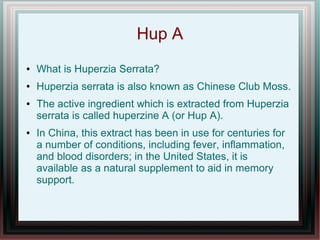 Hup A
● What is Huperzia Serrata?
● Huperzia serrata is also known as Chinese Club Moss.
● The active ingredient which is extracted from Huperzia
serrata is called huperzine A (or Hup A).
● In China, this extract has been in use for centuries for
a number of conditions, including fever, inflammation,
and blood disorders; in the United States, it is
available as a natural supplement to aid in memory
support.
 