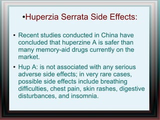 ●Huperzia Serrata Side Effects:
● Recent studies conducted in China have
concluded that huperzine A is safer than
many memory-aid drugs currently on the
market.
● Hup A: is not associated with any serious
adverse side effects; in very rare cases,
possible side effects include breathing
difficulties, chest pain, skin rashes, digestive
disturbances, and insomnia.
 