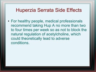 Huperzia Serrata Side Effects
● For healthy people, medical professionals
recommend taking Hup A no more than two
to four times per week so as not to block the
natural regulation of acetylcholine, which
could theoretically lead to adverse
conditions.
 