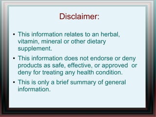 Disclaimer:
● This information relates to an herbal,
vitamin, mineral or other dietary
supplement.
● This information does not endorse or deny
products as safe, effective, or approved or
deny for treating any health condition.
● This is only a brief summary of general
information.
 