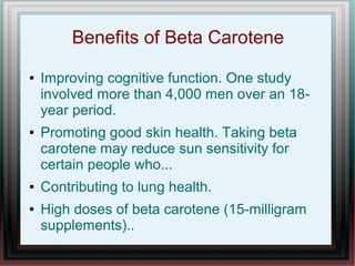 Benefits of Beta Carotene
● Improving cognitive function. One study
involved more than 4,000 men over an 18-
year period.
● Promoting good skin health. Taking beta
carotene may reduce sun sensitivity for
certain people who...
● Contributing to lung health.
● High doses of beta carotene (15-milligram
supplements)..
 