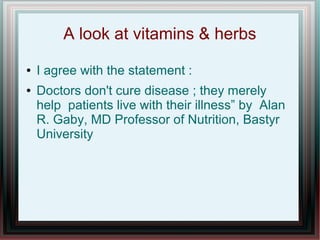 A look at vitamins & herbs
● I agree with the statement :
● Doctors don't cure disease ; they merely
help patients live with their illness” by Alan
R. Gaby, MD Professor of Nutrition, Bastyr
University
 