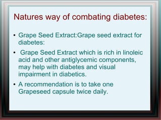 Natures way of combating diabetes:
● Grape Seed Extract:Grape seed extract for
diabetes:
● Grape Seed Extract which is rich in linoleic
acid and other antiglycemic components,
may help with diabetes and visual
impairment in diabetics.
● A recommendation is to take one
Grapeseed capsule twice daily.
 