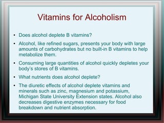 Vitamins for Alcoholism
● Does alcohol deplete B vitamins?
● Alcohol, like refined sugars, presents your body with large
amounts of carbohydrates but no built-in B vitamins to help
metabolize them.
● Consuming large quantities of alcohol quickly depletes your
body’s stores of B vitamins.
● What nutrients does alcohol deplete?
● The diuretic effects of alcohol deplete vitamins and
minerals such as zinc, magnesium and potassium,
Michigan State University Extension states. Alcohol also
decreases digestive enzymes necessary for food
breakdown and nutrient absorption.
 
