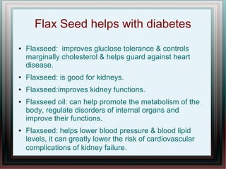 Flax Seed helps with diabetes
● Flaxseed: improves gluclose tolerance & controls
marginally cholesterol & helps guard against heart
disease.
● Flaxseed: is good for kidneys.
● Flaxseed:improves kidney functions.
● Flaxseed oil: can help promote the metabolism of the
body, regulate disorders of internal organs and
improve their functions.
● Flaxseed: helps lower blood pressure & blood lipid
levels, it can greatly lower the risk of cardiovascular
complications of kidney failure.
 