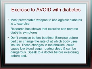 Exercise to AVOID with diabetes
● Most preventable weapon to use against diabetes
is to exercise.
Research has shown that exercise can reverse
diabetic symptoms.
● Don't exercise before bedtime! Exercise before
bed can change the rate of at which body uses
insulin. These changes in metabolism could
cause low blood sugar during sleep & can be
dangerous. Speak to a doctor before exercising
before bed.
 
