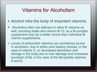 Vitamins for Alcoholism
● Alcohol robs the body of important vitamins.
● Alcoholics often are deficient in other B vitamins as
well, including folate and vitamin B-12, so a B-complex
supplement may be a better choice than individual B-
vitamin supplements.
● Levels of antioxidant vitamins can sometimes be low
in alcoholics, due to either poor dietary choices, in the
case of vitamin C, or decreased absorption and
storage in the body due to liver damage and increased
excretion of fat, in the case of the fat-soluble vitamins
A and E.
 