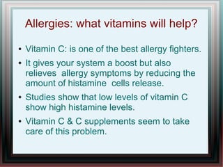Allergies: what vitamins will help?
● Vitamin C: is one of the best allergy fighters.
● It gives your system a boost but also
relieves allergy symptoms by reducing the
amount of histamine cells release.
● Studies show that low levels of vitamin C
show high histamine levels.
● Vitamin C & C supplements seem to take
care of this problem.
 