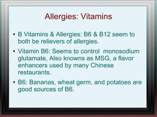 Allergies: Vitamins
● B Vitamins & Allergies: B6 & B12 seem to
both be relievers of allergies.
● Vitamin B6: Seems to control monosodium
glutamate, Also knowns as MSG, a flavor
enhancers used by many Chinese
restaurants.
● B6: Bananas, wheat germ, and potatoes are
good sources of B6.
 