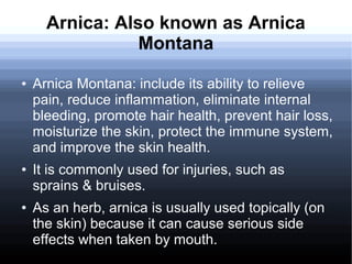 Arnica: Also known as Arnica
Montana
● Arnica Montana: include its ability to relieve
pain, reduce inflammation, eliminate internal
bleeding, promote hair health, prevent hair loss,
moisturize the skin, protect the immune system,
and improve the skin health.
● It is commonly used for injuries, such as
sprains & bruises.
● As an herb, arnica is usually used topically (on
the skin) because it can cause serious side
effects when taken by mouth.
 
