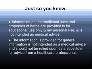 Just so you know:
● Information on the traditional uses and
properties of herbs are provided is for
educational use only & my personal use, & is
not intended as medical advice.
● The information is provided for general
information is not intended as a medical advice
and should not be relied upon as a substitute
for advice from a healthcare professional.
 