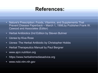 References:
● Nature's Prescription: Foods, Vitamins, and Supplements That
Prevent Disease Paperback – March 1, 1998,by Publisher:Frank W.
Cawood and Associates (Editor)
● Herbal Antibiotics 2nd Edition by Steven Buhner
● Usnea by Kiva Rose
● Usnea: The Herbal Antibiotic by Christopher Hobbs
● Herbal Therapeutics Manual by Paul Bergner
● www.ajcn.nutrition.org
● https://www.herbalremediesadvice.org
● www.ncbi.nlm.nih.gov
 