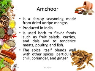 Amchoor
• Is a citrusy seasoning made
from dried unripe mangos.
• Produced in India
• Is used both to flavor foods
such as fruit salads, curries,
and dals and to tenderize
meats, poultry, and fish.
• The spice itself blends well
with other spices, particularly
chili, coriander, and ginger.
KUMARS RECIPE FILE 11NSK NOTES
 