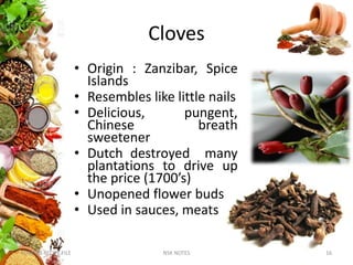 Cloves
• Origin : Zanzibar, Spice
Islands
• Resembles like little nails
• Delicious, pungent,
Chinese breath
sweetener
• Dutch destroyed many
plantations to drive up
the price (1700’s)
• Unopened flower buds
• Used in sauces, meats
KUMARS RECIPE FILE 16NSK NOTES
 