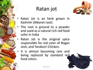 Ratan jot
• Ratan Jot is an herb grown in
Kashmir (Alkanet root)
• The root is ground to a powder
and used as a natural rich red food
color in India
• Ratan Jot is the original spice
responsible for red color of Rogan
Josh, and Tandoori Chicken.
• It is almost becoming rare and
being replaced by standard red
food colors.
KUMARS RECIPE FILE NSK NOTES 31
 