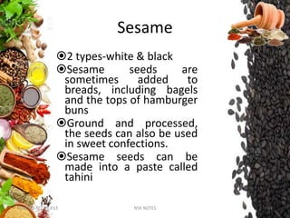 Sesame
2 types-white & black
Sesame seeds are
sometimes added to
breads, including bagels
and the tops of hamburger
buns
Ground and processed,
the seeds can also be used
in sweet confections.
Sesame seeds can be
made into a paste called
tahini
KUMARS RECIPE FILE NSK NOTES 34
 
