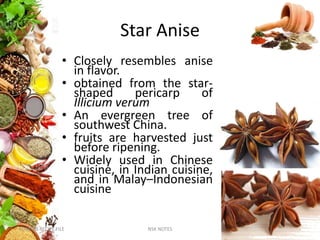 Star Anise
• Closely resembles anise
in flavor.
• obtained from the star-
shaped pericarp of
Illicium verum
• An evergreen tree of
southwest China.
• fruits are harvested just
before ripening.
• Widely used in Chinese
cuisine, in Indian cuisine,
and in Malay–Indonesian
cuisine
KUMARS RECIPE FILE NSK NOTES 35
 