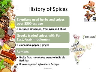 History of Spices
KUMARS RECIPE FILE 4NSK NOTES
Egyptians used herbs and spices
over 3500 yrs ago
• included cinnamon, from Asia and China
Greeks traded spices with Far
East, Arab middlemen
• cinnamon, pepper, ginger
Romans
• Broke Arab monopoly, went to India via
Red Sea
• Romans spread spices into Europe
 