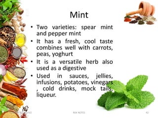 Mint
• Two varieties: spear mint
and pepper mint
• It has a fresh, cool taste
combines well with carrots,
peas, yoghurt
• It is a versatile herb also
used as a digestive
• Used in sauces, jellies,
infusions, potatoes, vinegars
, cold drinks, mock tails,
liqueur.
KUMARS RECIPE FILE NSK NOTES 42
 