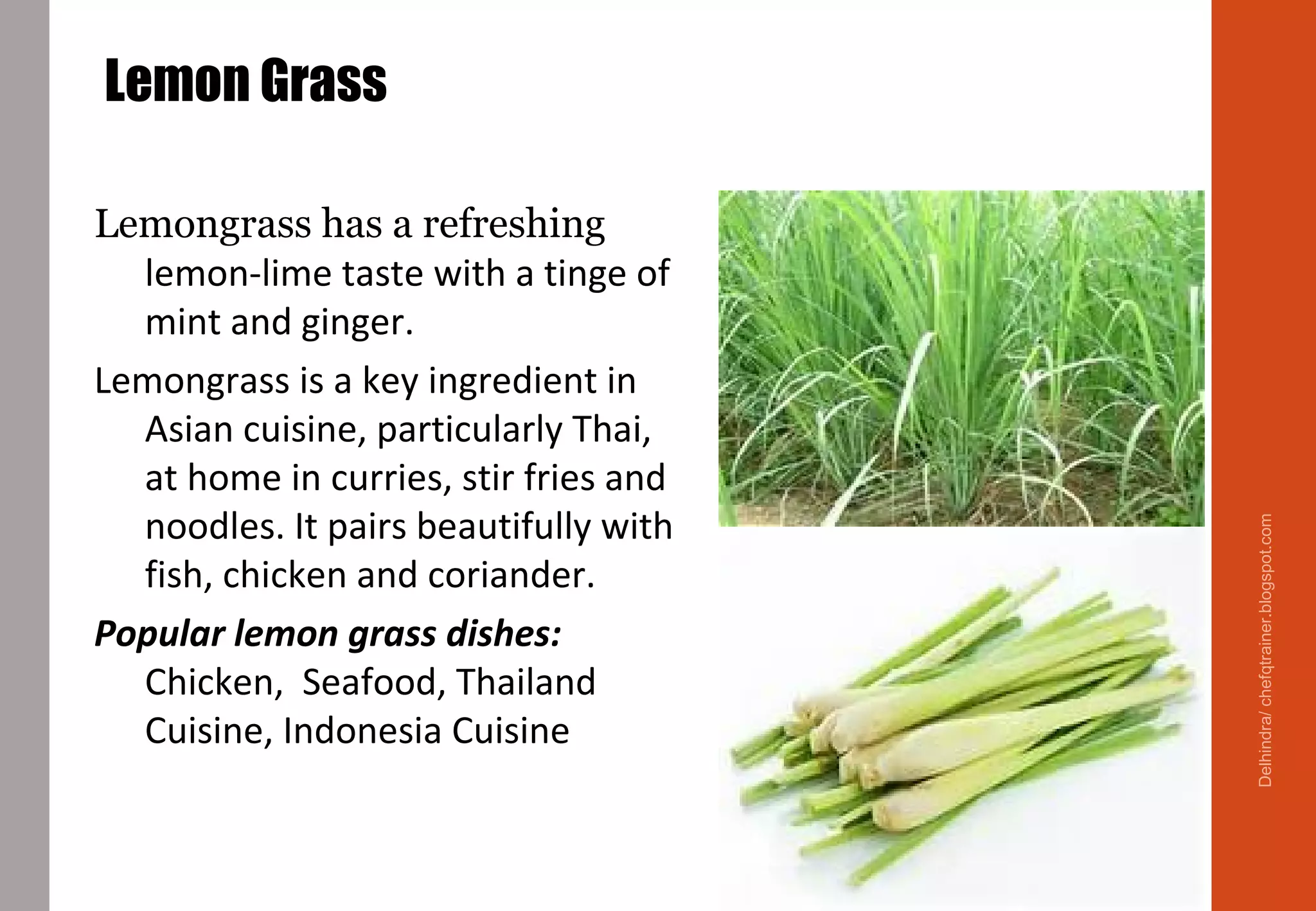 Lemon Grass
Lemongrass has a refreshing
lemon-lime taste with a tinge of
mint and ginger.
Lemongrass is a key ingredient in
Asian cuisine, particularly Thai,
at home in curries, stir fries and
noodles. It pairs beautifully with
fish, chicken and coriander.
Popular lemon grass dishes:
Chicken, Seafood, Thailand
Cuisine, Indonesia Cuisine
Delhindra/chefqtrainer.blogspot.com
 