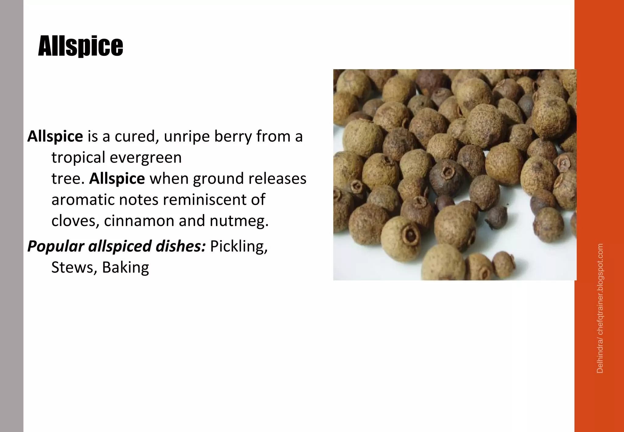 Allspice
Allspice is a cured, unripe berry from a
tropical evergreen
tree. Allspice when ground releases
aromatic notes reminiscent of
cloves, cinnamon and nutmeg.
Popular allspiced dishes: Pickling,
Stews, Baking
Delhindra/chefqtrainer.blogspot.com
 