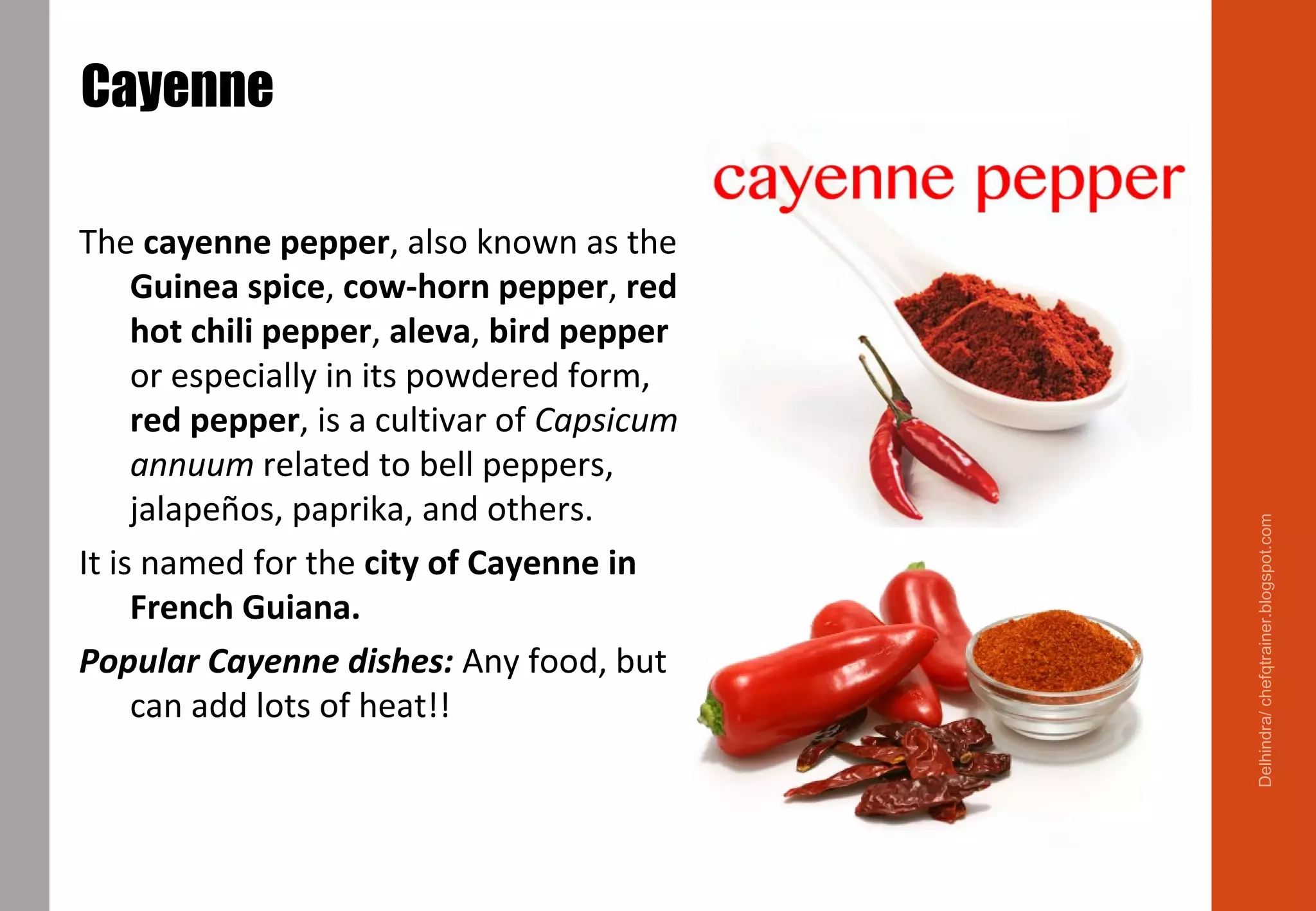 Cayenne
The cayenne pepper, also known as the
Guinea spice, cow-horn pepper, red
hot chili pepper, aleva, bird pepper
or especially in its powdered form,
red pepper, is a cultivar of Capsicum
annuum related to bell peppers,
jalapeños, paprika, and others.
It is named for the city of Cayenne in
French Guiana.
Popular Cayenne dishes: Any food, but
can add lots of heat!!
Delhindra/chefqtrainer.blogspot.com
 
