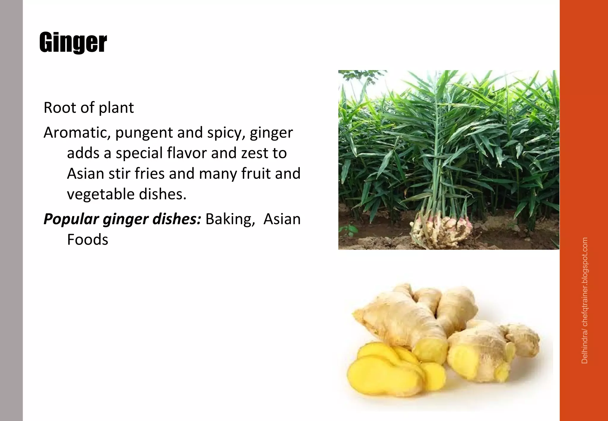 Ginger
Root of plant
Aromatic, pungent and spicy, ginger
adds a special flavor and zest to
Asian stir fries and many fruit and
vegetable dishes.
Popular ginger dishes: Baking, Asian
Foods
Delhindra/chefqtrainer.blogspot.com
 