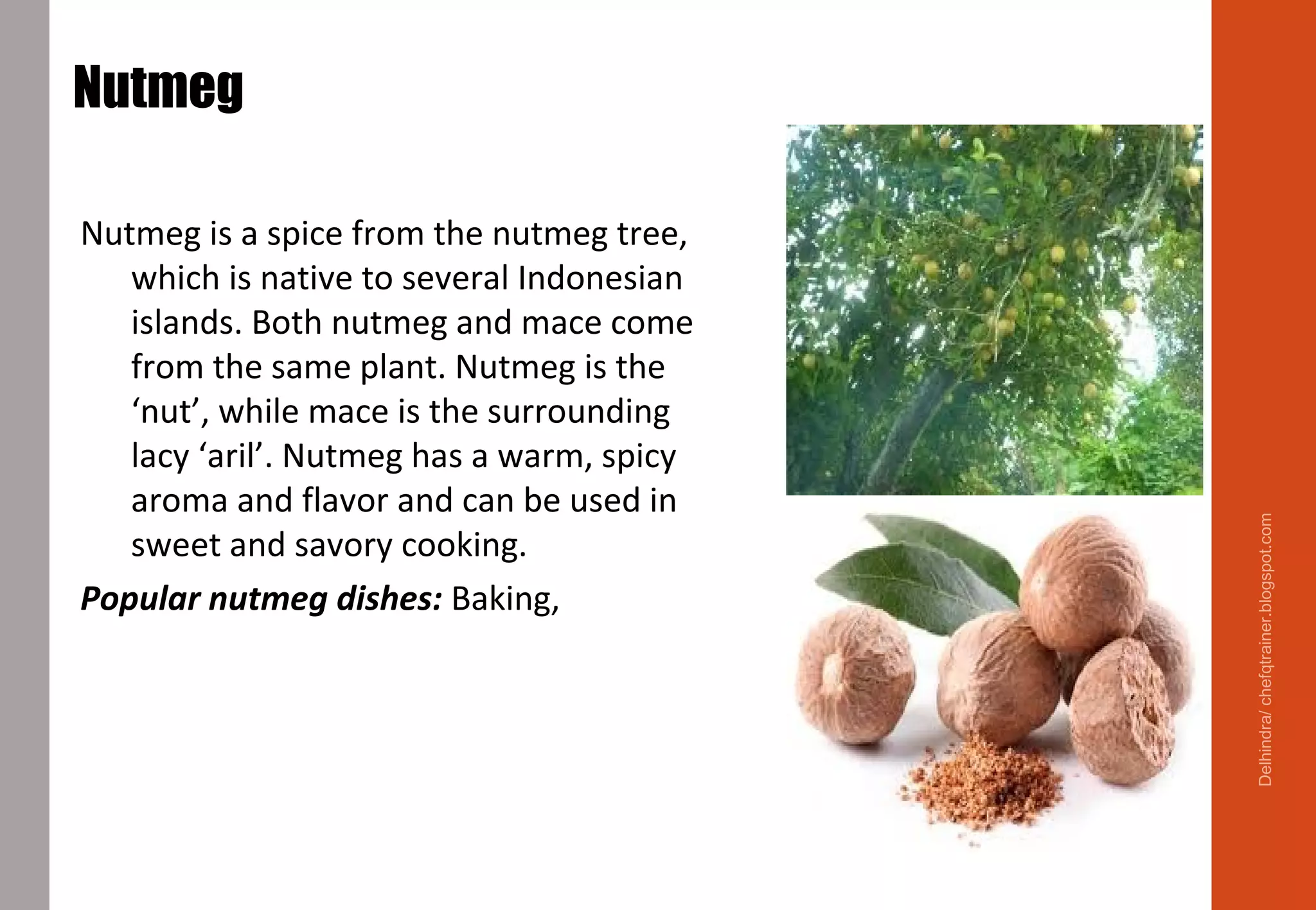 Nutmeg
Seed kernel inside a fruit
Nutmeg is a spice from the nutmeg tree,
which is native to several Indonesian
islands. Both nutmeg and mace come
from the same plant. Nutmeg is the
‘nut’, while mace is the surrounding
lacy ‘aril’. Nutmeg has a warm, spicy
aroma and flavor and can be used in
sweet and savory cooking.
Popular nutmeg dishes: Baking, cheese,
eggs, Béchamel Sauce
Delhindra/chefqtrainer.blogspot.com
 