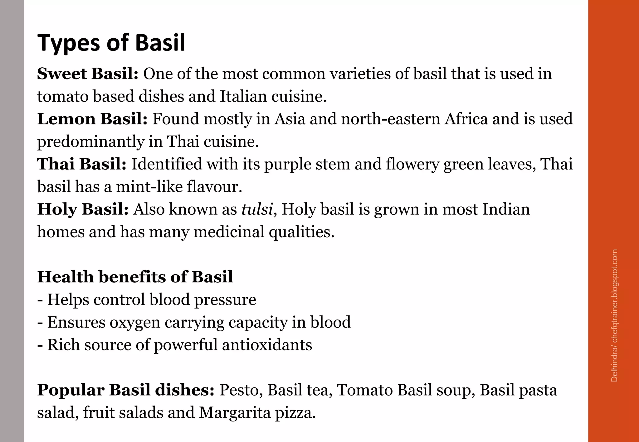 Sweet Basil: One of the most common varieties of basil that is used in
tomato based dishes and Italian cuisine.
Lemon Basil: Found mostly in Asia and north-eastern Africa and is used
predominantly in Thai cuisine.
Thai Basil: Identified with its purple stem and flowery green leaves, Thai
basil has a mint-like flavour.
Holy Basil: Also known as tulsi, Holy basil is grown in most Indian
homes and has many medicinal qualities.
Health benefits of Basil
- Helps control blood pressure
- Ensures oxygen carrying capacity in blood
- Rich source of powerful antioxidants
Popular Basil dishes: Pesto, Basil tea, Tomato Basil soup, Basil pasta
salad, fruit salads and Margarita pizza.
Types of Basil
Delhindra/chefqtrainer.blogspot.com
 