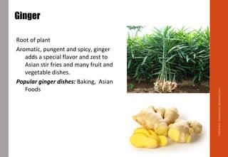 Ginger
Root of plant
Aromatic, pungent and spicy, ginger
adds a special flavor and zest to
Asian stir fries and many fruit and
vegetable dishes.
Popular ginger dishes: Baking, Asian
Foods
Delhindra/chefqtrainer.blogspot.com
 