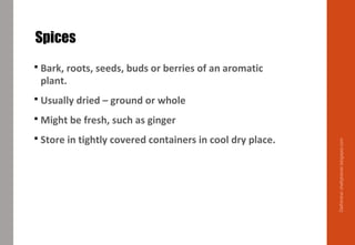 Spices
 Bark, roots, seeds, buds or berries of an aromatic
plant.
 Usually dried – ground or whole
 Might be fresh, such as ginger
 Store in tightly covered containers in cool dry place.
Delhindra/chefqtrainer.blogspot.com
 