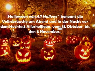  Halloween von All Hallows’ benennt die
 Volksbräuche am Abend und in der Nacht vor
dem Hochfest Allerheiligen, vom 31. Oktober bis
              den 1. November.
 