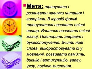 Мета:Мета: тренувати ітренувати і
розвивати навички читання ірозвивати навички читання і
говоріння. В ігровій форміговоріння. В ігровій формі
тренуватися називати осіннітренуватися називати осінні
явища. Вчитися називати осінніявища. Вчитися називати осінні
місяці. Повторити алфавіт імісяці. Повторити алфавіт і
буквосполучення. Вчити новібуквосполучення. Вчити нові
слова, використовувати їх услова, використовувати їх у
мовленні. розвивати пам’ять,мовленні. розвивати пам’ять,
дикцію і артикуляцію, увагу,дикцію і артикуляцію, увагу,
уяву, логічне мислення.уяву, логічне мислення.
 