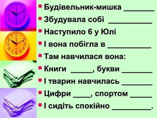  Будівельник-мишка _______Будівельник-мишка _______
 Збудувала собі __________Збудувала собі __________
 Наступило 6 у ЮліНаступило 6 у Юлі
 І вона побігла в __________І вона побігла в __________
 Там навчилася вона:Там навчилася вона:
 Книги _____, букви _______Книги _____, букви _______
 І тварин навчилась _______І тварин навчилась _______
 Цифри ____, спортом _____Цифри ____, спортом _____
 І сидіть спокійно _________.І сидіть спокійно _________.
 