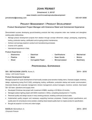 JOHN HERBST
Streamwood, IL 60107
www.linkedin.com/in/creativeproductdevelopment
johneherbst@wowway.com 630-401-5056
PROJECT MANAGEMENT / PRODUCT DEVELOPMENT
Product Development Project Manager with Extensive Retail and Commercial Experience
Demonstrated success developing ground-breaking products that help companies enter new markets and strengthen
existing sales relationships.
− Manage product development projects from ideation through concept refinement, design, prototyping, engineering,
tooling, production startup, certification and on-going product maintenance.
− Achieve cost savings projects in product and manufacturing processes.
− Inventor of 9+ patents.
− International experience in Asia.
Product Experience:
− Electronics − Electrical − Certifications − Mechanical
− Plastics − Metal − Sewn Goods − Motors
− Wood − Corrugated Paper − Microprocessor − Machinery
PROFESSIONAL EXPERIENCE
GKI / BETHLEHEM LIGHTS, Aurora, IL 2014 – 2016
Holiday + LED Candle Products
Product Development Engineer
Managed projects for quick development of technically complex price-sensitive holiday items. Oversaw budgets, timelines,
design, engineering (using Pro-E CAD), prototyping, tooling, certification, production startup and vendor communication.
Interacted directly with corporate management, division management, product managers, inventors, vendors, Asia based
QA / QC team, operations and supply chain.
• Developed Christmas tree project with investment of $80K, resulting in 20 SKUs in 6 months.
• Managed outdoor lighting project with $33K investment, 4 SKUs, completing development in 7 months.
• Resolved quality and design issues in many existing products, enabling continued product sales.
• Implemented quality program and necessary supporting business processes. Created product specifications and
quality plans for all products (none existed), enabling Asian-based quality team to inspect product to specification.
• Brought all projects in on time and under budget.
KACELIA, Bannockburn, IL 2013 – 2014
Chiropractic Products
 